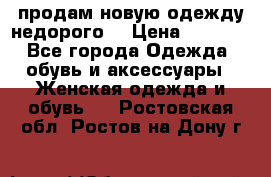 продам новую одежду недорого! › Цена ­ 3 000 - Все города Одежда, обувь и аксессуары » Женская одежда и обувь   . Ростовская обл.,Ростов-на-Дону г.